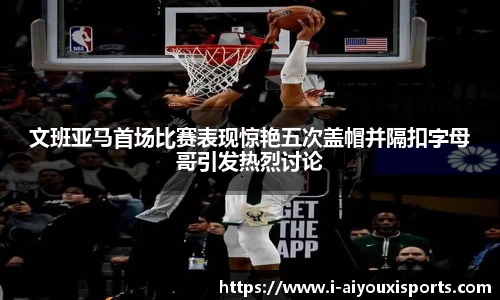 文班亚马首场比赛表现惊艳五次盖帽并隔扣字母哥引发热烈讨论